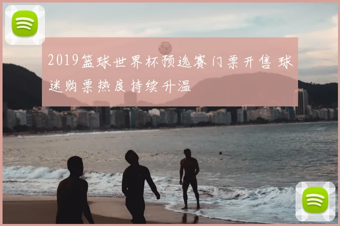 2019篮球世界杯预选赛门票开售 球迷购票热度持续升温